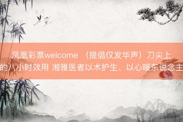凤凰彩票welcome （提倡仅发华声）刀尖上的八小时效用 湘雅医者以术护生、以心暖东说念主