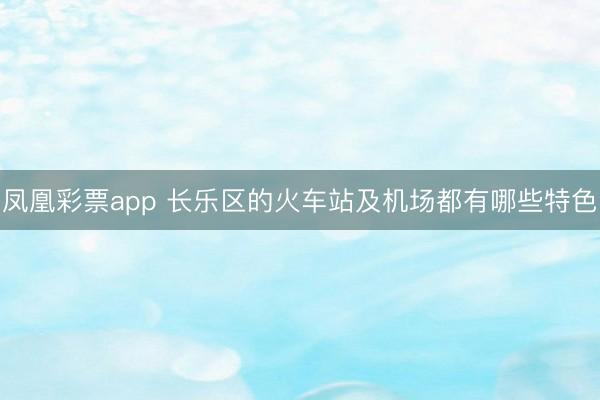 凤凰彩票app 长乐区的火车站及机场都有哪些特色