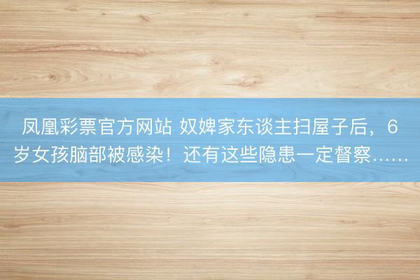 凤凰彩票官方网站 奴婢家东谈主扫屋子后，6岁女孩脑部被感染！还有这些隐患一定督察……