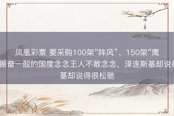 凤凰彩票 要采购100架“阵风”、150架“鹰狮”！这振奋一般的国度念念王人不敢念念，泽连斯基却说得很松驰