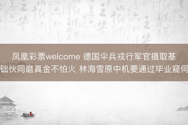 凤凰彩票welcome 德国伞兵戎行军官摄取基础伙同磨真金不怕火 林海雪原中机要通过毕业窥伺