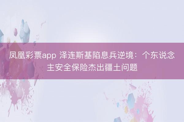 凤凰彩票app 泽连斯基陷息兵逆境:个东说念主安全保险杰出疆土问题