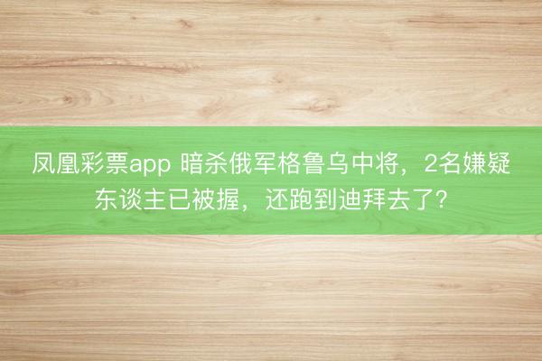 凤凰彩票app 暗杀俄军格鲁乌中将,2名嫌疑东谈主已被握,还跑到迪拜去了?