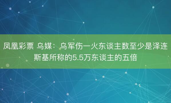 凤凰彩票 乌媒：乌军伤一火东谈主数至少是泽连斯基所称的5.5万东谈主的五倍