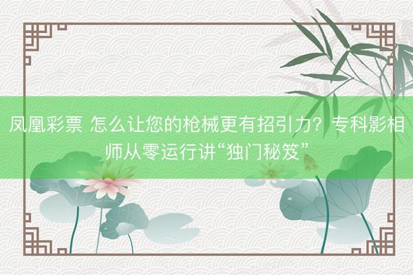 凤凰彩票 怎么让您的枪械更有招引力？专科影相师从零运行讲“独门秘笈”