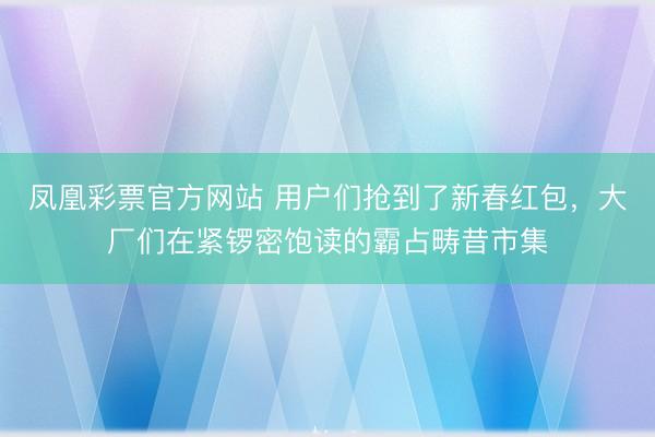 凤凰彩票官方网站 用户们抢到了新春红包，大厂们在紧锣密饱读的霸占畴昔市集