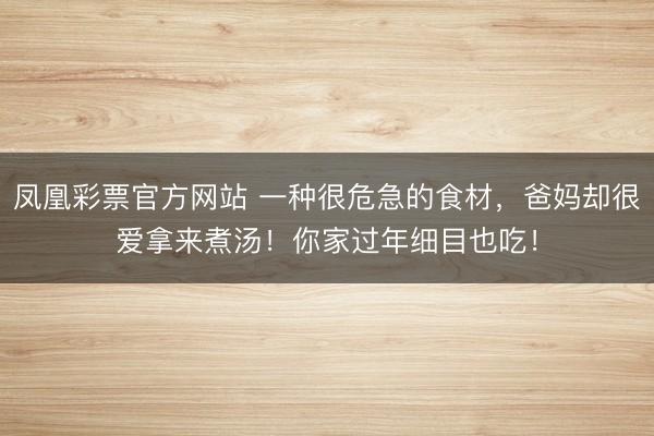 凤凰彩票官方网站 一种很危急的食材，爸妈却很爱拿来煮汤！你家过年细目也吃！