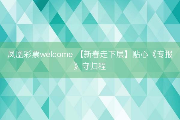 凤凰彩票welcome 【新春走下层】贴心《专报》守归程