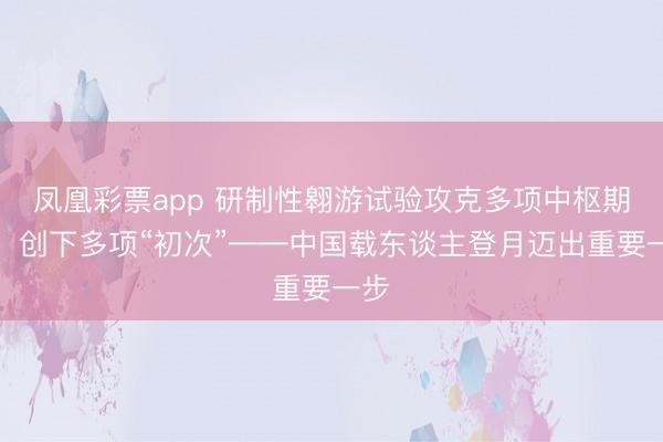 凤凰彩票app 研制性翱游试验攻克多项中枢期间,创下多项“初次”——中国载东谈主登月迈出重要一步