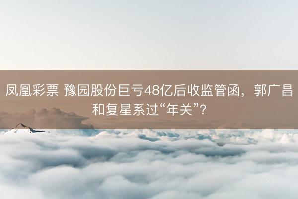 凤凰彩票 豫园股份巨亏48亿后收监管函，郭广昌和复星系过“年关”？
