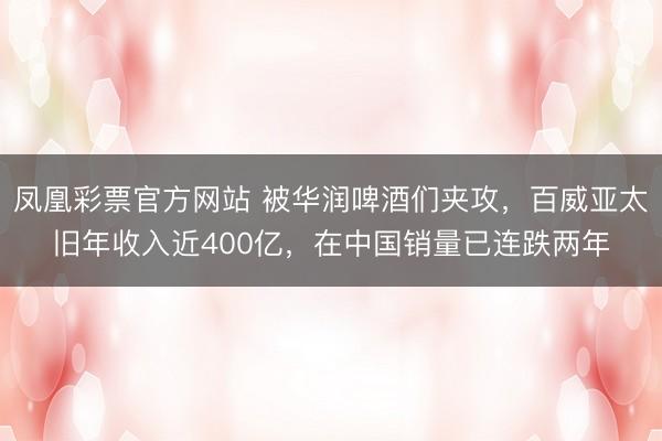 凤凰彩票官方网站 被华润啤酒们夹攻，百威亚太旧年收入近400亿，在中国销量已连跌两年