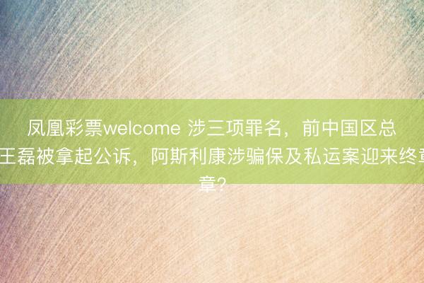 凤凰彩票welcome 涉三项罪名，前中国区总裁王磊被拿起公诉，阿斯利康涉骗保及私运案迎来终章？