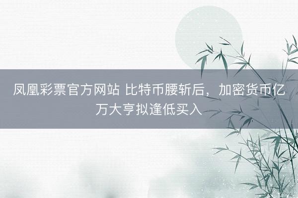 凤凰彩票官方网站 比特币腰斩后，加密货币亿万大亨拟逢低买入