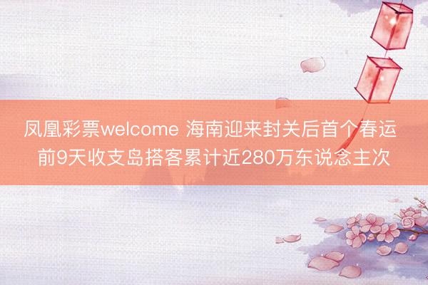 凤凰彩票welcome 海南迎来封关后首个春运 前9天收支岛搭客累计近280万东说念主次