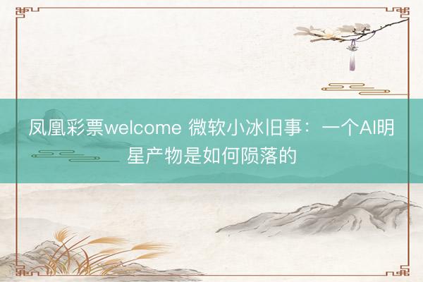 凤凰彩票welcome 微软小冰旧事：一个AI明星产物是如何陨落的