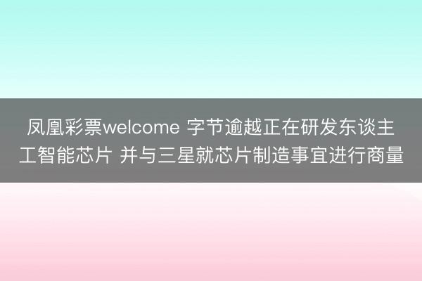 凤凰彩票welcome 字节逾越正在研发东谈主工智能芯片 并与三星就芯片制造事宜进行商量