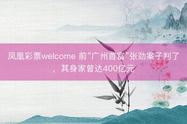 凤凰彩票welcome 前“广州首富”张劲案子判了，其身家曾达400亿元