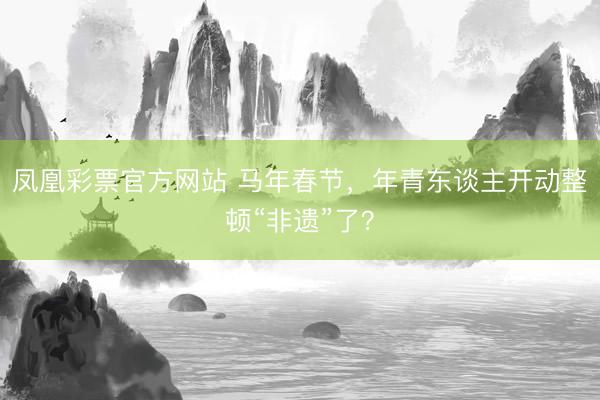 凤凰彩票官方网站 马年春节，年青东谈主开动整顿“非遗”了？