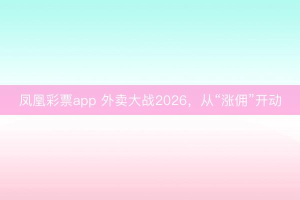 凤凰彩票app 外卖大战2026，从“涨佣”开动