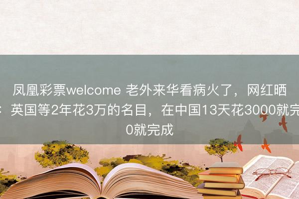 凤凰彩票welcome 老外来华看病火了，网红晒单：英国等2年花3万的名目，在中国13天花3000就完成
