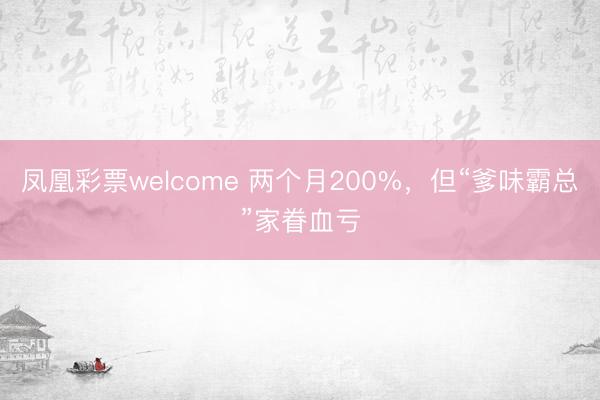 凤凰彩票welcome 两个月200%,但“爹味霸总”家眷血亏