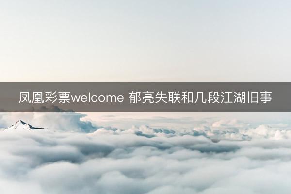 凤凰彩票welcome 郁亮失联和几段江湖旧事