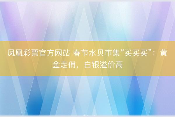 凤凰彩票官方网站 春节水贝市集“买买买”:黄金走俏,白银溢价高