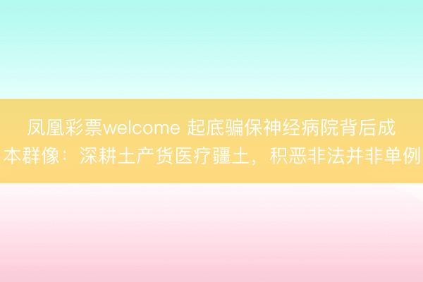 凤凰彩票welcome 起底骗保神经病院背后成本群像：深耕土产货医疗疆土，积恶非法并非单例