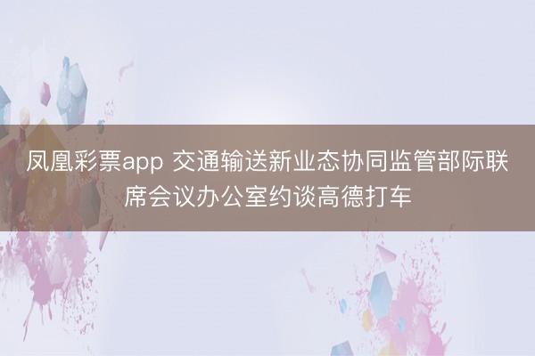 凤凰彩票app 交通输送新业态协同监管部际联席会议办公室约谈高德打车