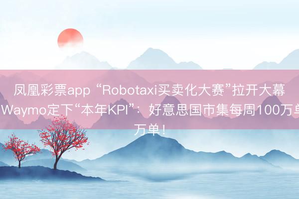 凤凰彩票app “Robotaxi买卖化大赛”拉开大幕，Waymo定下“本年KPI”：好意思国市集每周100万单！