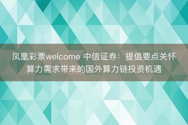 凤凰彩票welcome 中信证券：提倡要点关怀算力需求带来的国外算力链投资机遇