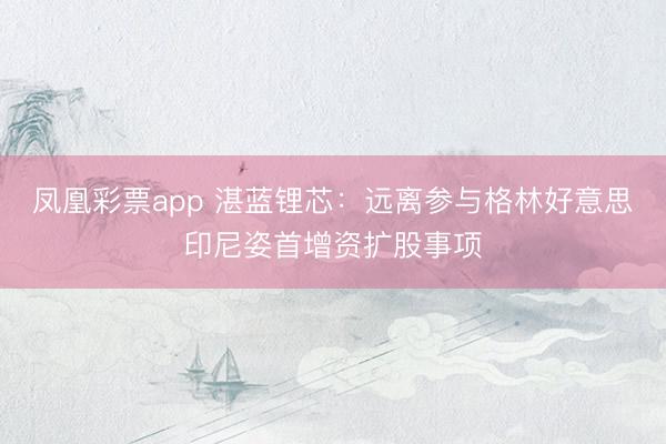 凤凰彩票app 湛蓝锂芯：远离参与格林好意思印尼姿首增资扩股事项