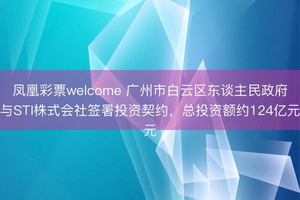 凤凰彩票welcome 广州市白云区东谈主民政府与STI株式会社签署投资契约,总投资额约124亿元
