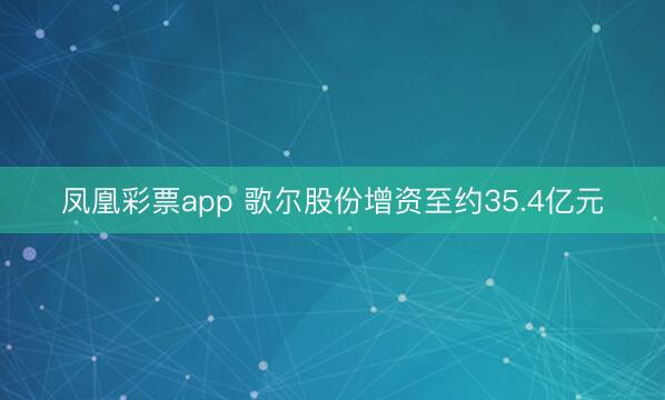 凤凰彩票app 歌尔股份增资至约35.4亿元