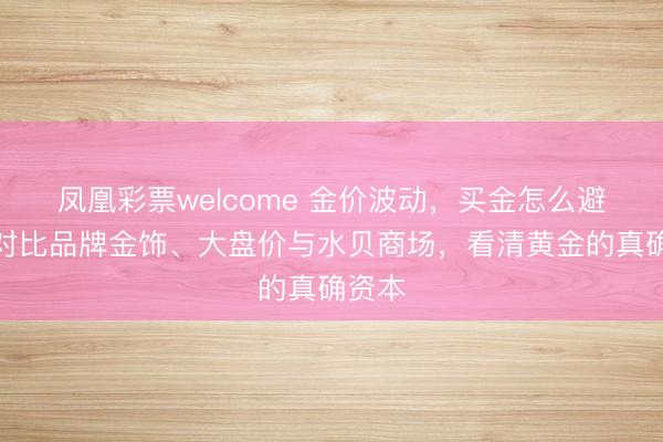 凤凰彩票welcome 金价波动，买金怎么避坑？对比品牌金饰、大盘价与水贝商场，看清黄金的真确资本