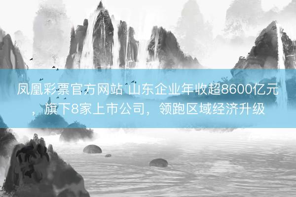 凤凰彩票官方网站 山东企业年收超8600亿元，旗下8家上市公司，领跑区域经济升级