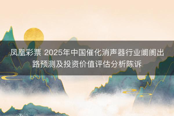 凤凰彩票 2025年中国催化消声器行业阛阓出路预测及投资价值评估分析陈诉