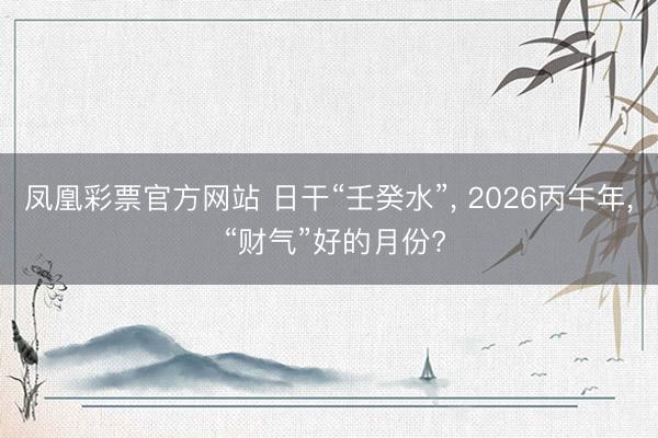 凤凰彩票官方网站 日干“壬癸水”， 2026丙午年， “财气”好的月份?