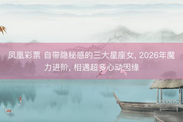 凤凰彩票 自带隐秘感的三大星座女, 2026年魔力进阶, 相遇超多心动因缘