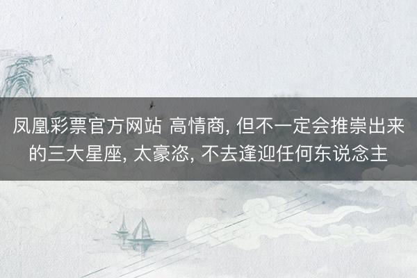 凤凰彩票官方网站 高情商， 但不一定会推崇出来的三大星座， 太豪恣， 不去逢迎任何东说念主