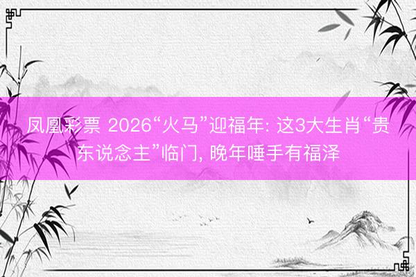 凤凰彩票 2026“火马”迎福年: 这3大生肖“贵东说念主”临门, 晚年唾手有福泽