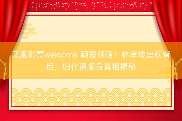 凤凰彩票welcome 颠覆领略！林孝埈垫底背后，归化通顺员真相揭秘