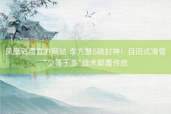 凤凰彩票官方网站 李方慧5跳封神!目田式滑雪“少等于多”战术颠覆传统