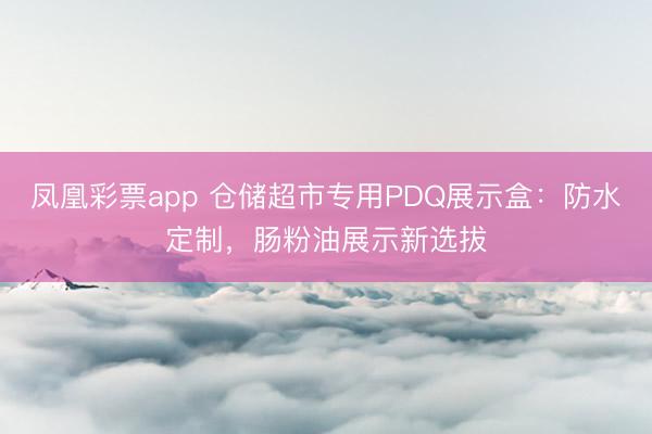 凤凰彩票app 仓储超市专用PDQ展示盒:防水定制,肠粉油展示新选拔