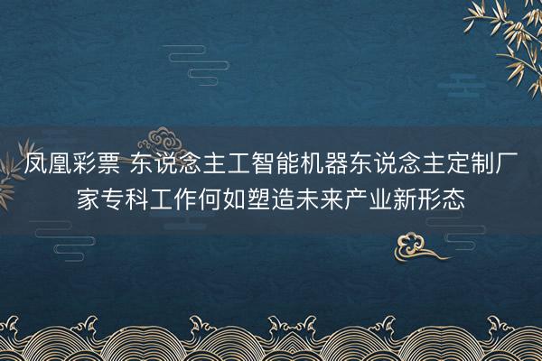 凤凰彩票 东说念主工智能机器东说念主定制厂家专科工作何如塑造未来产业新形态