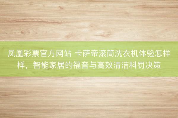 凤凰彩票官方网站 卡萨帝滚筒洗衣机体验怎样样,智能家居的福音与高效清洁科罚决策