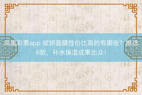 凤凰彩票app 绽妍面膜性价比高的有哪些？推选6款，补水保湿成果出众！