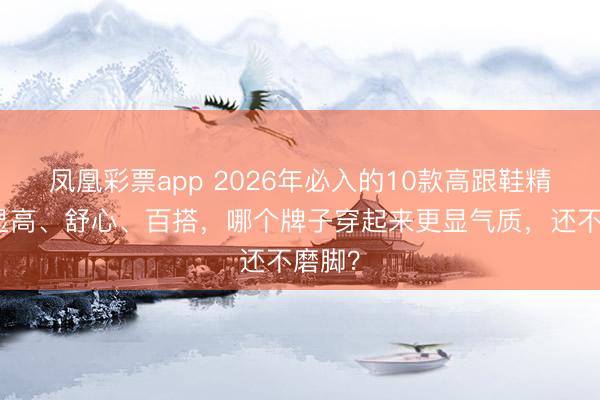 凤凰彩票app 2026年必入的10款高跟鞋精选:显高、舒心、百搭,哪个牌子穿起来更显气质,还不磨脚?