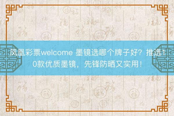 凤凰彩票welcome 墨镜选哪个牌子好？推选10款优质墨镜，先锋防晒又实用！