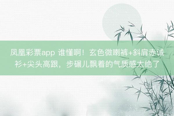 凤凰彩票app 谁懂啊!玄色微喇裤+斜肩赤诚衫+尖头高跟,步碾儿飘着的气质感太绝了